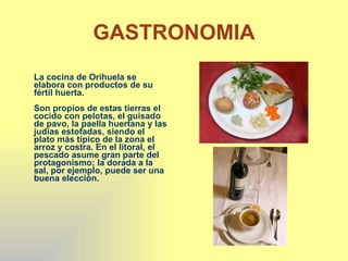 GASTRONOMIA La cocina de Orihuela se elabora con productos de su fértil huerta. Son propios de estas tierras el cocido con pelotas, el guisado de pavo, la paella huertana y las judías estofadas, siendo el plato más típico de la zona el arroz y costra. En el litoral, el pescado asume gran parte del protagonismo; la dorada a la sal, por ejemplo, puede ser una buena elección. 