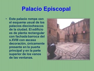 Palacio Episcopal   Este palacio rompe con el esquema usual de los palacios dieciochescos de la ciudad. El edificio es de planta rectangular con fachada barroca del s.XVIII con escasa decoración, únicamente presente en la puerta principal y en la parte superior de los vanos de las ventanas.  