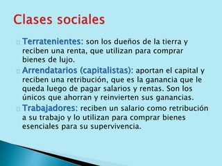 Terratenientes: son los dueños de la tierra y 
reciben una renta, que utilizan para comprar 
bienes de lujo. 
Arrendatarios (capitalistas): aportan el capital y 
reciben una retribución, que es la ganancia que le 
queda luego de pagar salarios y rentas. Son los 
únicos que ahorran y reinvierten sus ganancias. 
Trabajadores: reciben un salario como retribución 
a su trabajo y lo utilizan para comprar bienes 
esenciales para su supervivencia. 
 