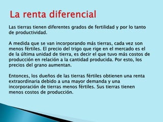 Las tierras tienen diferentes grados de fertilidad y por lo tanto 
de productividad. 
A medida que se van incorporando más tierras, cada vez son 
menos fértiles. El precio del trigo que rige en el mercado es el 
de la última unidad de tierra, es decir el que tuvo más costos de 
producción en relación a la cantidad producida. Por esto, los 
precios del grano aumentan. 
Entonces, los dueños de las tierras fértiles obtienen una renta 
extraordinaria debido a una mayor demanda y una 
incorporación de tierras menos fértiles. Sus tierras tienen 
menos costos de producción. 
 