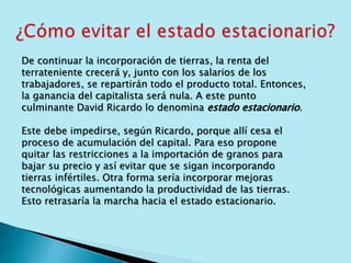 De continuar la incorporación de tierras, la renta del 
terrateniente crecerá y, junto con los salarios de los 
trabajadores, se repartirán todo el producto total. Entonces, 
la ganancia del capitalista será nula. A este punto 
culminante David Ricardo lo denomina estado estacionario. 
Este debe impedirse, según Ricardo, porque allí cesa el 
proceso de acumulación del capital. Para eso propone 
quitar las restricciones a la importación de granos para 
bajar su precio y así evitar que se sigan incorporando 
tierras infértiles. Otra forma sería incorporar mejoras 
tecnológicas aumentando la productividad de las tierras. 
Esto retrasaría la marcha hacia el estado estacionario. 
 