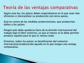 Según esta ley, los países deben especializarse en lo que sean más 
eficientes e intercambiar su producción con otros países. 
Está en contra de las medidas proteccionistas, que producirían 
daños a los países. 
Ningún país debe quedarse fuera de la división internacional del 
trabajo bajo el libre comercio, ya que al menos se le debe permitir 
producir aquello para lo que es menos malo. 
Entonces, todos los países se beneficiarían del comercio 
internacional produciendo aquello en lo que tengan una ventaja 
comparativa. 
