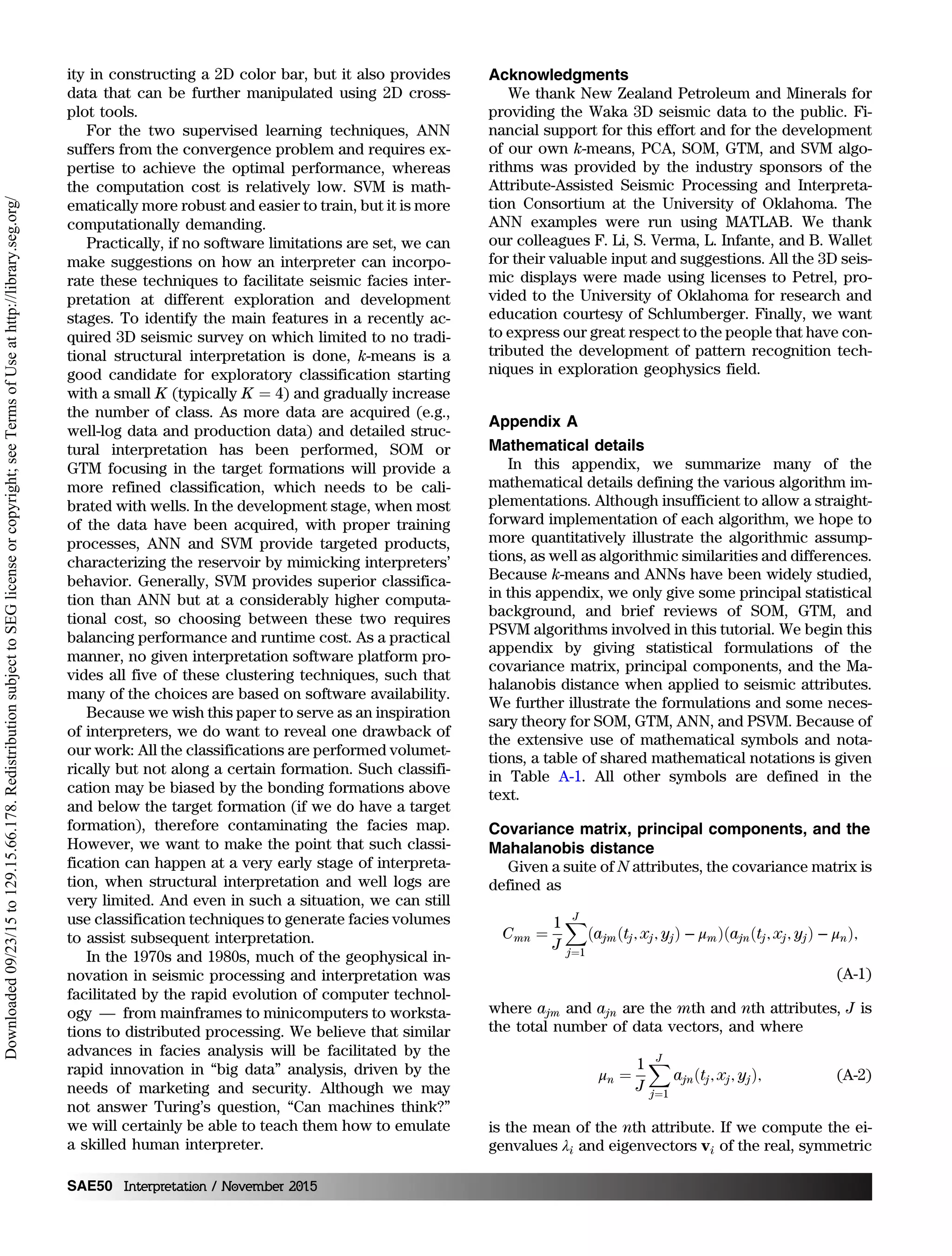 ity in constructing a 2D color bar, but it also provides
data that can be further manipulated using 2D cross-
plot tools.
For the two supervised learning techniques, ANN
suffers from the convergence problem and requires ex-
pertise to achieve the optimal performance, whereas
the computation cost is relatively low. SVM is math-
ematically more robust and easier to train, but it is more
computationally demanding.
Practically, if no software limitations are set, we can
make suggestions on how an interpreter can incorpo-
rate these techniques to facilitate seismic facies inter-
pretation at different exploration and development
stages. To identify the main features in a recently ac-
quired 3D seismic survey on which limited to no tradi-
tional structural interpretation is done, k-means is a
good candidate for exploratory classification starting
with a small K (typically K ¼ 4) and gradually increase
the number of class. As more data are acquired (e.g.,
well-log data and production data) and detailed struc-
tural interpretation has been performed, SOM or
GTM focusing in the target formations will provide a
more refined classification, which needs to be cali-
brated with wells. In the development stage, when most
of the data have been acquired, with proper training
processes, ANN and SVM provide targeted products,
characterizing the reservoir by mimicking interpreters’
behavior. Generally, SVM provides superior classifica-
tion than ANN but at a considerably higher computa-
tional cost, so choosing between these two requires
balancing performance and runtime cost. As a practical
manner, no given interpretation software platform pro-
vides all five of these clustering techniques, such that
many of the choices are based on software availability.
Because we wish this paper to serve as an inspiration
of interpreters, we do want to reveal one drawback of
our work: All the classifications are performed volumet-
rically but not along a certain formation. Such classifi-
cation may be biased by the bonding formations above
and below the target formation (if we do have a target
formation), therefore contaminating the facies map.
However, we want to make the point that such classi-
fication can happen at a very early stage of interpreta-
tion, when structural interpretation and well logs are
very limited. And even in such a situation, we can still
use classification techniques to generate facies volumes
to assist subsequent interpretation.
In the 1970s and 1980s, much of the geophysical in-
novation in seismic processing and interpretation was
facilitated by the rapid evolution of computer technol-
ogy — from mainframes to minicomputers to worksta-
tions to distributed processing. We believe that similar
advances in facies analysis will be facilitated by the
rapid innovation in “big data” analysis, driven by the
needs of marketing and security. Although we may
not answer Turing’s question, “Can machines think?”
we will certainly be able to teach them how to emulate
a skilled human interpreter.
Acknowledgments
We thank New Zealand Petroleum and Minerals for
providing the Waka 3D seismic data to the public. Fi-
nancial support for this effort and for the development
of our own k-means, PCA, SOM, GTM, and SVM algo-
rithms was provided by the industry sponsors of the
Attribute-Assisted Seismic Processing and Interpreta-
tion Consortium at the University of Oklahoma. The
ANN examples were run using MATLAB. We thank
our colleagues F. Li, S. Verma, L. Infante, and B. Wallet
for their valuable input and suggestions. All the 3D seis-
mic displays were made using licenses to Petrel, pro-
vided to the University of Oklahoma for research and
education courtesy of Schlumberger. Finally, we want
to express our great respect to the people that have con-
tributed the development of pattern recognition tech-
niques in exploration geophysics field.
Appendix A
Mathematical details
In this appendix, we summarize many of the
mathematical details defining the various algorithm im-
plementations. Although insufficient to allow a straight-
forward implementation of each algorithm, we hope to
more quantitatively illustrate the algorithmic assump-
tions, as well as algorithmic similarities and differences.
Because k-means and ANNs have been widely studied,
in this appendix, we only give some principal statistical
background, and brief reviews of SOM, GTM, and
PSVM algorithms involved in this tutorial. We begin this
appendix by giving statistical formulations of the
covariance matrix, principal components, and the Ma-
halanobis distance when applied to seismic attributes.
We further illustrate the formulations and some neces-
sary theory for SOM, GTM, ANN, and PSVM. Because of
the extensive use of mathematical symbols and nota-
tions, a table of shared mathematical notations is given
in Table A-1. All other symbols are defined in the
text.
Covariance matrix, principal components, and the
Mahalanobis distance
Given a suite of N attributes, the covariance matrix is
defined as
Cmn ¼
1
J
XJ
j¼1
ðajmðtj; xj; yjÞ − μmÞðajnðtj; xj; yjÞ − μnÞ;
(A-1)
where ajm and ajn are the mth and nth attributes, J is
the total number of data vectors, and where
μn ¼
1
J
XJ
j¼1
ajnðtj; xj; yjÞ; (A-2)
is the mean of the nth attribute. If we compute the ei-
genvalues λi and eigenvectors vi of the real, symmetric
SAE50 Interpretation / November 2015
Downloaded09/23/15to129.15.66.178.RedistributionsubjecttoSEGlicenseorcopyright;seeTermsofUseathttp://library.seg.org/
 