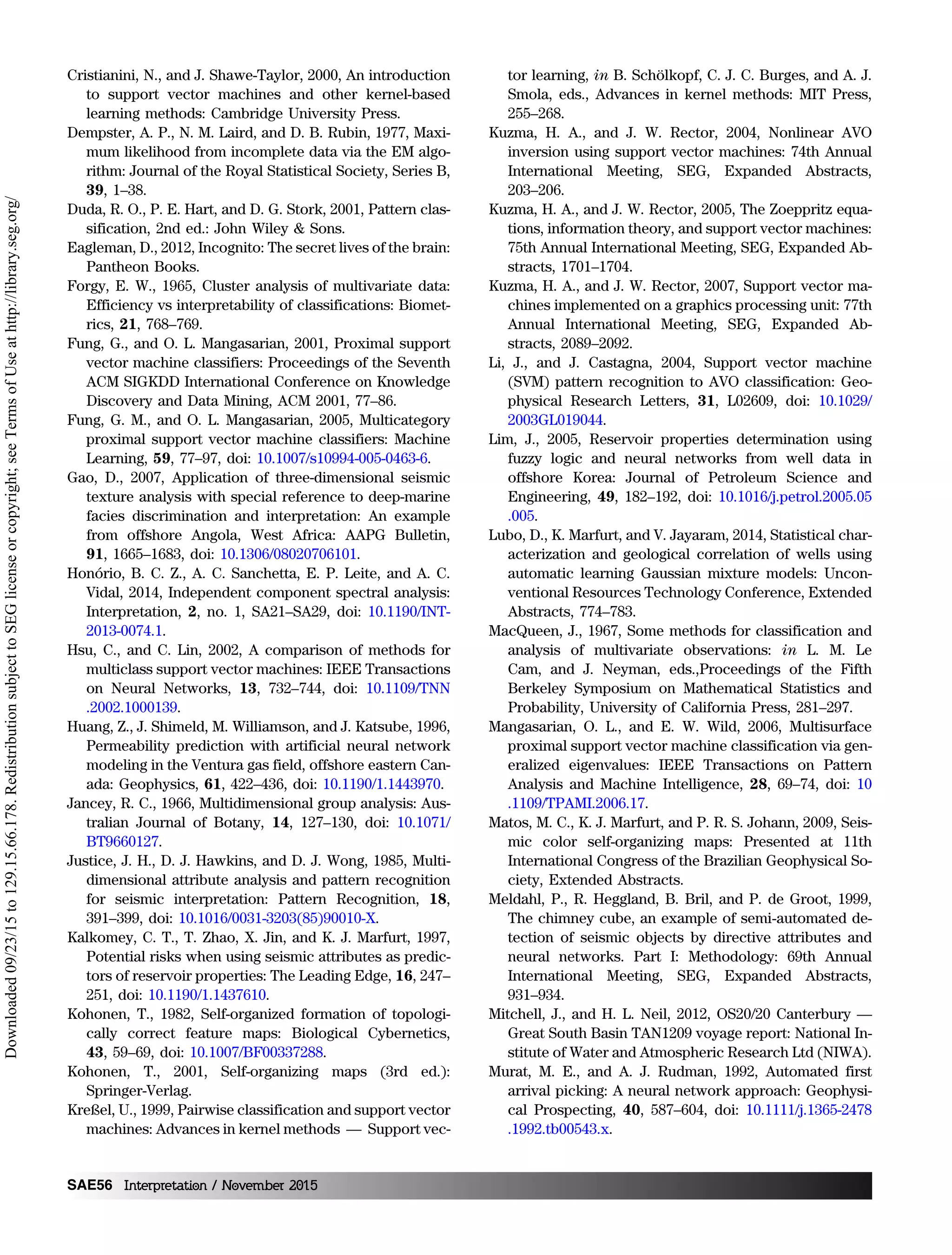 Cristianini, N., and J. Shawe-Taylor, 2000, An introduction
to support vector machines and other kernel-based
learning methods: Cambridge University Press.
Dempster, A. P., N. M. Laird, and D. B. Rubin, 1977, Maxi-
mum likelihood from incomplete data via the EM algo-
rithm: Journal of the Royal Statistical Society, Series B,
39, 1–38.
Duda, R. O., P. E. Hart, and D. G. Stork, 2001, Pattern clas-
sification, 2nd ed.: John Wiley  Sons.
Eagleman, D., 2012, Incognito: The secret lives of the brain:
Pantheon Books.
Forgy, E. W., 1965, Cluster analysis of multivariate data:
Efficiency vs interpretability of classifications: Biomet-
rics, 21, 768–769.
Fung, G., and O. L. Mangasarian, 2001, Proximal support
vector machine classifiers: Proceedings of the Seventh
ACM SIGKDD International Conference on Knowledge
Discovery and Data Mining, ACM 2001, 77–86.
Fung, G. M., and O. L. Mangasarian, 2005, Multicategory
proximal support vector machine classifiers: Machine
Learning, 59, 77–97, doi: 10.1007/s10994-005-0463-6.
Gao, D., 2007, Application of three-dimensional seismic
texture analysis with special reference to deep-marine
facies discrimination and interpretation: An example
from offshore Angola, West Africa: AAPG Bulletin,
91, 1665–1683, doi: 10.1306/08020706101.
Honório, B. C. Z., A. C. Sanchetta, E. P. Leite, and A. C.
Vidal, 2014, Independent component spectral analysis:
Interpretation, 2, no. 1, SA21–SA29, doi: 10.1190/INT-
2013-0074.1.
Hsu, C., and C. Lin, 2002, A comparison of methods for
multiclass support vector machines: IEEE Transactions
on Neural Networks, 13, 732–744, doi: 10.1109/TNN
.2002.1000139.
Huang, Z., J. Shimeld, M. Williamson, and J. Katsube, 1996,
Permeability prediction with artificial neural network
modeling in the Ventura gas field, offshore eastern Can-
ada: Geophysics, 61, 422–436, doi: 10.1190/1.1443970.
Jancey, R. C., 1966, Multidimensional group analysis: Aus-
tralian Journal of Botany, 14, 127–130, doi: 10.1071/
BT9660127.
Justice, J. H., D. J. Hawkins, and D. J. Wong, 1985, Multi-
dimensional attribute analysis and pattern recognition
for seismic interpretation: Pattern Recognition, 18,
391–399, doi: 10.1016/0031-3203(85)90010-X.
Kalkomey, C. T., T. Zhao, X. Jin, and K. J. Marfurt, 1997,
Potential risks when using seismic attributes as predic-
tors of reservoir properties: The Leading Edge, 16, 247–
251, doi: 10.1190/1.1437610.
Kohonen, T., 1982, Self-organized formation of topologi-
cally correct feature maps: Biological Cybernetics,
43, 59–69, doi: 10.1007/BF00337288.
Kohonen, T., 2001, Self-organizing maps (3rd ed.):
Springer-Verlag.
Kreßel, U., 1999, Pairwise classification and support vector
machines: Advances in kernel methods — Support vec-
tor learning, in B. Schölkopf, C. J. C. Burges, and A. J.
Smola, eds., Advances in kernel methods: MIT Press,
255–268.
Kuzma, H. A., and J. W. Rector, 2004, Nonlinear AVO
inversion using support vector machines: 74th Annual
International Meeting, SEG, Expanded Abstracts,
203–206.
Kuzma, H. A., and J. W. Rector, 2005, The Zoeppritz equa-
tions, information theory, and support vector machines:
75th Annual International Meeting, SEG, Expanded Ab-
stracts, 1701–1704.
Kuzma, H. A., and J. W. Rector, 2007, Support vector ma-
chines implemented on a graphics processing unit: 77th
Annual International Meeting, SEG, Expanded Ab-
stracts, 2089–2092.
Li, J., and J. Castagna, 2004, Support vector machine
(SVM) pattern recognition to AVO classification: Geo-
physical Research Letters, 31, L02609, doi: 10.1029/
2003GL019044.
Lim, J., 2005, Reservoir properties determination using
fuzzy logic and neural networks from well data in
offshore Korea: Journal of Petroleum Science and
Engineering, 49, 182–192, doi: 10.1016/j.petrol.2005.05
.005.
Lubo, D., K. Marfurt, and V. Jayaram, 2014, Statistical char-
acterization and geological correlation of wells using
automatic learning Gaussian mixture models: Uncon-
ventional Resources Technology Conference, Extended
Abstracts, 774–783.
MacQueen, J., 1967, Some methods for classification and
analysis of multivariate observations: in L. M. Le
Cam, and J. Neyman, eds.,Proceedings of the Fifth
Berkeley Symposium on Mathematical Statistics and
Probability, University of California Press, 281–297.
Mangasarian, O. L., and E. W. Wild, 2006, Multisurface
proximal support vector machine classification via gen-
eralized eigenvalues: IEEE Transactions on Pattern
Analysis and Machine Intelligence, 28, 69–74, doi: 10
.1109/TPAMI.2006.17.
Matos, M. C., K. J. Marfurt, and P. R. S. Johann, 2009, Seis-
mic color self-organizing maps: Presented at 11th
International Congress of the Brazilian Geophysical So-
ciety, Extended Abstracts.
Meldahl, P., R. Heggland, B. Bril, and P. de Groot, 1999,
The chimney cube, an example of semi‐automated de-
tection of seismic objects by directive attributes and
neural networks. Part I: Methodology: 69th Annual
International Meeting, SEG, Expanded Abstracts,
931–934.
Mitchell, J., and H. L. Neil, 2012, OS20/20 Canterbury —
Great South Basin TAN1209 voyage report: National In-
stitute of Water and Atmospheric Research Ltd (NIWA).
Murat, M. E., and A. J. Rudman, 1992, Automated first
arrival picking: A neural network approach: Geophysi-
cal Prospecting, 40, 587–604, doi: 10.1111/j.1365-2478
.1992.tb00543.x.
SAE56 Interpretation / November 2015
Downloaded09/23/15to129.15.66.178.RedistributionsubjecttoSEGlicenseorcopyright;seeTermsofUseathttp://library.seg.org/
 
