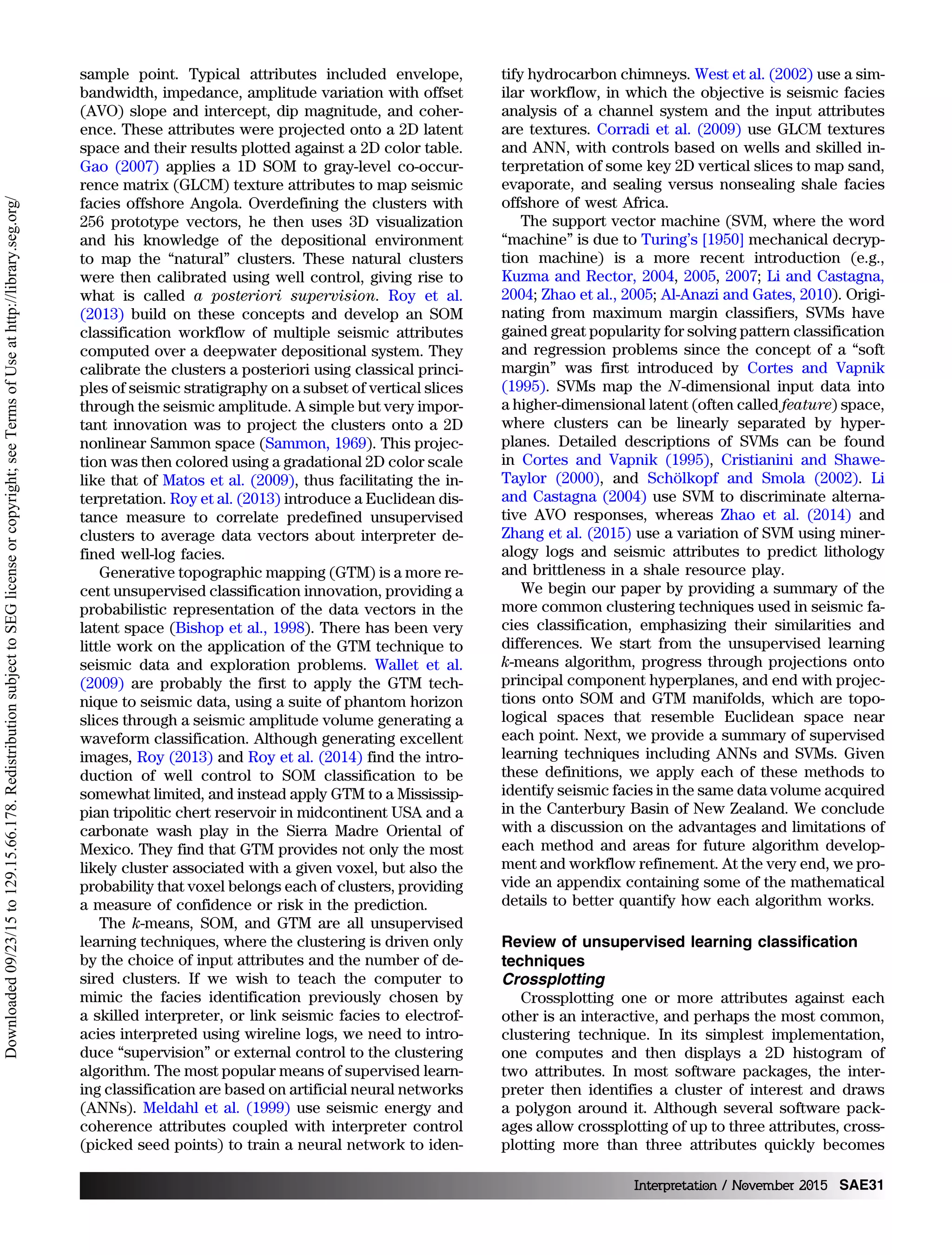 sample point. Typical attributes included envelope,
bandwidth, impedance, amplitude variation with offset
(AVO) slope and intercept, dip magnitude, and coher-
ence. These attributes were projected onto a 2D latent
space and their results plotted against a 2D color table.
Gao (2007) applies a 1D SOM to gray-level co-occur-
rence matrix (GLCM) texture attributes to map seismic
facies offshore Angola. Overdefining the clusters with
256 prototype vectors, he then uses 3D visualization
and his knowledge of the depositional environment
to map the “natural” clusters. These natural clusters
were then calibrated using well control, giving rise to
what is called a posteriori supervision. Roy et al.
(2013) build on these concepts and develop an SOM
classification workflow of multiple seismic attributes
computed over a deepwater depositional system. They
calibrate the clusters a posteriori using classical princi-
ples of seismic stratigraphy on a subset of vertical slices
through the seismic amplitude. A simple but very impor-
tant innovation was to project the clusters onto a 2D
nonlinear Sammon space (Sammon, 1969). This projec-
tion was then colored using a gradational 2D color scale
like that of Matos et al. (2009), thus facilitating the in-
terpretation. Roy et al. (2013) introduce a Euclidean dis-
tance measure to correlate predefined unsupervised
clusters to average data vectors about interpreter de-
fined well-log facies.
Generative topographic mapping (GTM) is a more re-
cent unsupervised classification innovation, providing a
probabilistic representation of the data vectors in the
latent space (Bishop et al., 1998). There has been very
little work on the application of the GTM technique to
seismic data and exploration problems. Wallet et al.
(2009) are probably the first to apply the GTM tech-
nique to seismic data, using a suite of phantom horizon
slices through a seismic amplitude volume generating a
waveform classification. Although generating excellent
images, Roy (2013) and Roy et al. (2014) find the intro-
duction of well control to SOM classification to be
somewhat limited, and instead apply GTM to a Mississip-
pian tripolitic chert reservoir in midcontinent USA and a
carbonate wash play in the Sierra Madre Oriental of
Mexico. They find that GTM provides not only the most
likely cluster associated with a given voxel, but also the
probability that voxel belongs each of clusters, providing
a measure of confidence or risk in the prediction.
The k-means, SOM, and GTM are all unsupervised
learning techniques, where the clustering is driven only
by the choice of input attributes and the number of de-
sired clusters. If we wish to teach the computer to
mimic the facies identification previously chosen by
a skilled interpreter, or link seismic facies to electrof-
acies interpreted using wireline logs, we need to intro-
duce “supervision” or external control to the clustering
algorithm. The most popular means of supervised learn-
ing classification are based on artificial neural networks
(ANNs). Meldahl et al. (1999) use seismic energy and
coherence attributes coupled with interpreter control
(picked seed points) to train a neural network to iden-
tify hydrocarbon chimneys. West et al. (2002) use a sim-
ilar workflow, in which the objective is seismic facies
analysis of a channel system and the input attributes
are textures. Corradi et al. (2009) use GLCM textures
and ANN, with controls based on wells and skilled in-
terpretation of some key 2D vertical slices to map sand,
evaporate, and sealing versus nonsealing shale facies
offshore of west Africa.
The support vector machine (SVM, where the word
“machine” is due to Turing’s [1950] mechanical decryp-
tion machine) is a more recent introduction (e.g.,
Kuzma and Rector, 2004, 2005, 2007; Li and Castagna,
2004; Zhao et al., 2005; Al-Anazi and Gates, 2010). Origi-
nating from maximum margin classifiers, SVMs have
gained great popularity for solving pattern classification
and regression problems since the concept of a “soft
margin” was first introduced by Cortes and Vapnik
(1995). SVMs map the N-dimensional input data into
a higher-dimensional latent (often called feature) space,
where clusters can be linearly separated by hyper-
planes. Detailed descriptions of SVMs can be found
in Cortes and Vapnik (1995), Cristianini and Shawe-
Taylor (2000), and Schölkopf and Smola (2002). Li
and Castagna (2004) use SVM to discriminate alterna-
tive AVO responses, whereas Zhao et al. (2014) and
Zhang et al. (2015) use a variation of SVM using miner-
alogy logs and seismic attributes to predict lithology
and brittleness in a shale resource play.
We begin our paper by providing a summary of the
more common clustering techniques used in seismic fa-
cies classification, emphasizing their similarities and
differences. We start from the unsupervised learning
k-means algorithm, progress through projections onto
principal component hyperplanes, and end with projec-
tions onto SOM and GTM manifolds, which are topo-
logical spaces that resemble Euclidean space near
each point. Next, we provide a summary of supervised
learning techniques including ANNs and SVMs. Given
these definitions, we apply each of these methods to
identify seismic facies in the same data volume acquired
in the Canterbury Basin of New Zealand. We conclude
with a discussion on the advantages and limitations of
each method and areas for future algorithm develop-
ment and workflow refinement. At the very end, we pro-
vide an appendix containing some of the mathematical
details to better quantify how each algorithm works.
Review of unsupervised learning classification
techniques
Crossplotting
Crossplotting one or more attributes against each
other is an interactive, and perhaps the most common,
clustering technique. In its simplest implementation,
one computes and then displays a 2D histogram of
two attributes. In most software packages, the inter-
preter then identifies a cluster of interest and draws
a polygon around it. Although several software pack-
ages allow crossplotting of up to three attributes, cross-
plotting more than three attributes quickly becomes
Interpretation / November 2015 SAE31
Downloaded09/23/15to129.15.66.178.RedistributionsubjecttoSEGlicenseorcopyright;seeTermsofUseathttp://library.seg.org/
 