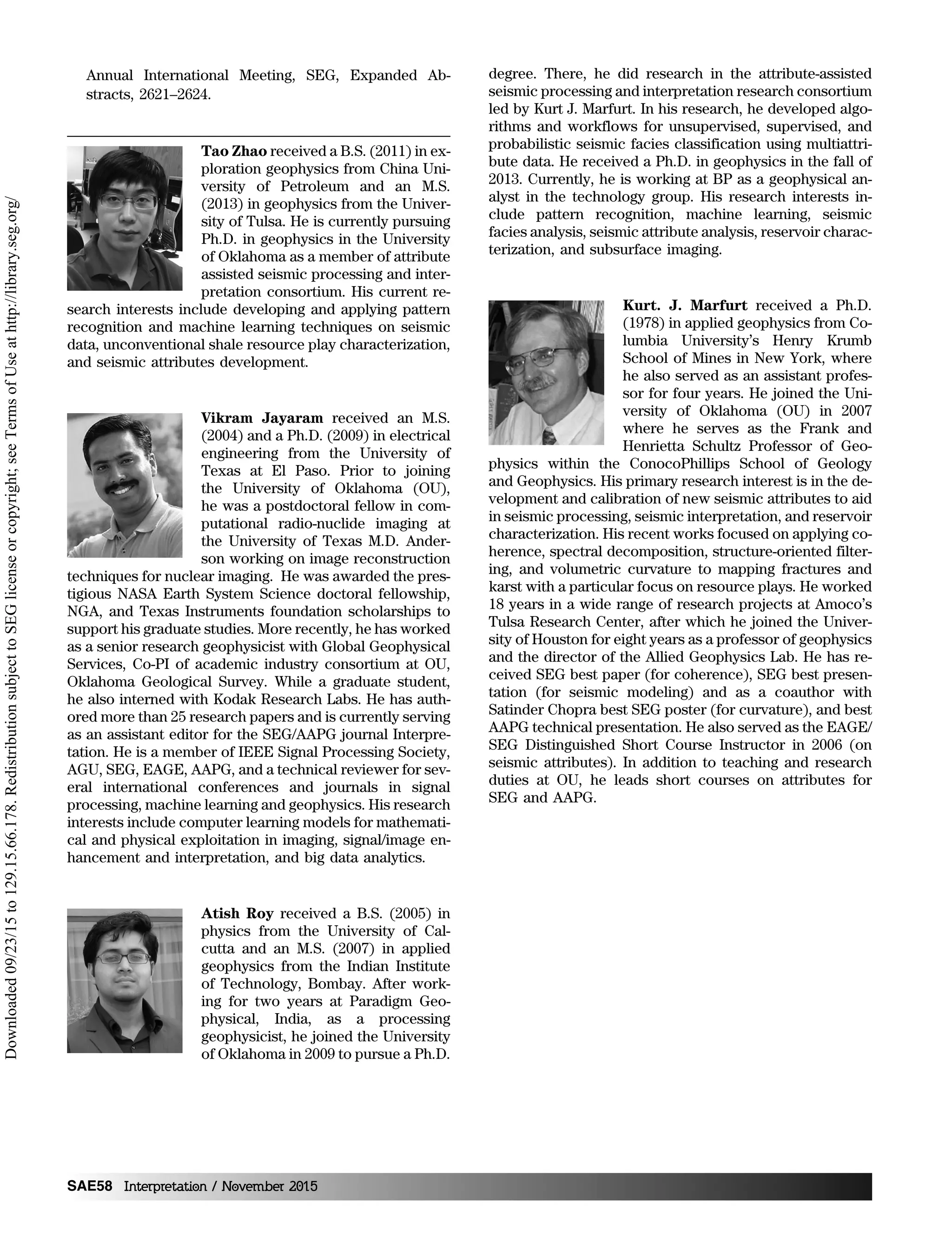 Annual International Meeting, SEG, Expanded Ab-
stracts, 2621–2624.
Tao Zhao received a B.S. (2011) in ex-
ploration geophysics from China Uni-
versity of Petroleum and an M.S.
(2013) in geophysics from the Univer-
sity of Tulsa. He is currently pursuing
Ph.D. in geophysics in the University
of Oklahoma as a member of attribute
assisted seismic processing and inter-
pretation consortium. His current re-
search interests include developing and applying pattern
recognition and machine learning techniques on seismic
data, unconventional shale resource play characterization,
and seismic attributes development.
Vikram Jayaram received an M.S.
(2004) and a Ph.D. (2009) in electrical
engineering from the University of
Texas at El Paso. Prior to joining
the University of Oklahoma (OU),
he was a postdoctoral fellow in com-
putational radio-nuclide imaging at
the University of Texas M.D. Ander-
son working on image reconstruction
techniques for nuclear imaging. He was awarded the pres-
tigious NASA Earth System Science doctoral fellowship,
NGA, and Texas Instruments foundation scholarships to
support his graduate studies. More recently, he has worked
as a senior research geophysicist with Global Geophysical
Services, Co-PI of academic industry consortium at OU,
Oklahoma Geological Survey. While a graduate student,
he also interned with Kodak Research Labs. He has auth-
ored more than 25 research papers and is currently serving
as an assistant editor for the SEG/AAPG journal Interpre-
tation. He is a member of IEEE Signal Processing Society,
AGU, SEG, EAGE, AAPG, and a technical reviewer for sev-
eral international conferences and journals in signal
processing, machine learning and geophysics. His research
interests include computer learning models for mathemati-
cal and physical exploitation in imaging, signal/image en-
hancement and interpretation, and big data analytics.
Atish Roy received a B.S. (2005) in
physics from the University of Cal-
cutta and an M.S. (2007) in applied
geophysics from the Indian Institute
of Technology, Bombay. After work-
ing for two years at Paradigm Geo-
physical, India, as a processing
geophysicist, he joined the University
of Oklahoma in 2009 to pursue a Ph.D.
degree. There, he did research in the attribute-assisted
seismic processing and interpretation research consortium
led by Kurt J. Marfurt. In his research, he developed algo-
rithms and workflows for unsupervised, supervised, and
probabilistic seismic facies classification using multiattri-
bute data. He received a Ph.D. in geophysics in the fall of
2013. Currently, he is working at BP as a geophysical an-
alyst in the technology group. His research interests in-
clude pattern recognition, machine learning, seismic
facies analysis, seismic attribute analysis, reservoir charac-
terization, and subsurface imaging.
Kurt. J. Marfurt received a Ph.D.
(1978) in applied geophysics from Co-
lumbia University’s Henry Krumb
School of Mines in New York, where
he also served as an assistant profes-
sor for four years. He joined the Uni-
versity of Oklahoma (OU) in 2007
where he serves as the Frank and
Henrietta Schultz Professor of Geo-
physics within the ConocoPhillips School of Geology
and Geophysics. His primary research interest is in the de-
velopment and calibration of new seismic attributes to aid
in seismic processing, seismic interpretation, and reservoir
characterization. His recent works focused on applying co-
herence, spectral decomposition, structure-oriented filter-
ing, and volumetric curvature to mapping fractures and
karst with a particular focus on resource plays. He worked
18 years in a wide range of research projects at Amoco’s
Tulsa Research Center, after which he joined the Univer-
sity of Houston for eight years as a professor of geophysics
and the director of the Allied Geophysics Lab. He has re-
ceived SEG best paper (for coherence), SEG best presen-
tation (for seismic modeling) and as a coauthor with
Satinder Chopra best SEG poster (for curvature), and best
AAPG technical presentation. He also served as the EAGE/
SEG Distinguished Short Course Instructor in 2006 (on
seismic attributes). In addition to teaching and research
duties at OU, he leads short courses on attributes for
SEG and AAPG.
SAE58 Interpretation / November 2015
Downloaded09/23/15to129.15.66.178.RedistributionsubjecttoSEGlicenseorcopyright;seeTermsofUseathttp://library.seg.org/
 