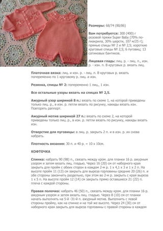 Размеры: 68/74 (80/86)

                                    Вам потребуется: 300 (400) г
                                    розовой пряжи Super Baby (70% по-
                                    лиакрила, 30% шерсти, 107 м/25 г);
                                    прямые спицы № 2 и № 2,5; короткие
                                    круговые спицы № 2,5; 6 пуговиц; 13
                                    сатиновых бантиков.

                                    Лицевая гладь: лиц. р. - лиц. п., изн.
                                    р. - изн. п. В круговых р. вязать лиц.

Платочная вязка: лиц. и изн. р. - лиц. п. В круговых р. вязать
попеременно по 1 круговому р. лиц. и изн.

Резинка, спицы № 2: попеременно 1 лиц., 1 изн.

Все остальные узоры вязать на спицах № 2,5.

Ажурный узор шириной 8 п.: вязать по схеме 1, на которой приведены
только лиц. р., в изн. р. петли вязать по рисунку, накиды вязать изн.
Повторять раппорт.

Ажурный мотив шириной 27 п.: вязать по схеме 2, на которой
приведены только лиц. р., в изн. р. петли вязать по рисунку, накиды вязать
изн.

Отверстие для пуговицы: в лиц. р. закрыть 2 п. и в изн. р. их снова
набрать.

Плотность вязания: 30 п. и 40 р. = 10 х 10см.

КОФТОЧКА

Спинка: набрать 90 (98) п., связать между кром. для планки 16 р. ажурным
узором и затем вязать лиц. гладью. Через 16 (20) см от наборного края
закрыть для пройм с обеих сторон в каждом 2-м р. 1 х 4,1 х 3 и 1 х 2 п. На
высоте пройм 11 (13) см закрыть для выреза горловины средние 20 (26) п. и
обе стороны закончить раздельно, при этом во 2-м р. закрыть с края выреза
1 х 5 п. На высоте пройм 12 (14) см закрыть прямо оставшиеся 21 (22) п.
плеча с каждой стороны.

Правая полочка: набрать 46 (50) п., связать между кром. для планки 16 р.
ажурным узором и затем вязать лиц. гладью. Через 8 (10) см от планки
начать выполнять на 5-й -31-й п. ажурный мотив. Выполнить с левой
стороны пройму, как на спинке и на той же высоте. Через 24 (30) см от
наборного края закрыть для выреза горловины с правой стороны в каждом
 