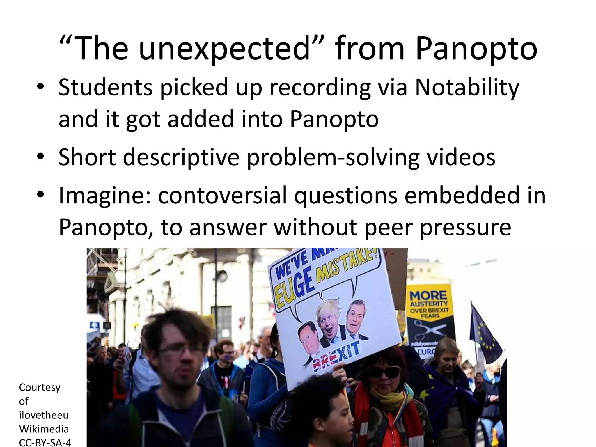 “The unexpected” from Panopto
• Students picked up recording via Notability
and it got added into Panopto
• Short descriptive problem-solving videos
• Imagine: contoversial questions embedded in
Panopto, to answer without peer pressure
Courtesy
of
ilovetheeu
Wikimedia
CC-BY-SA-4
 