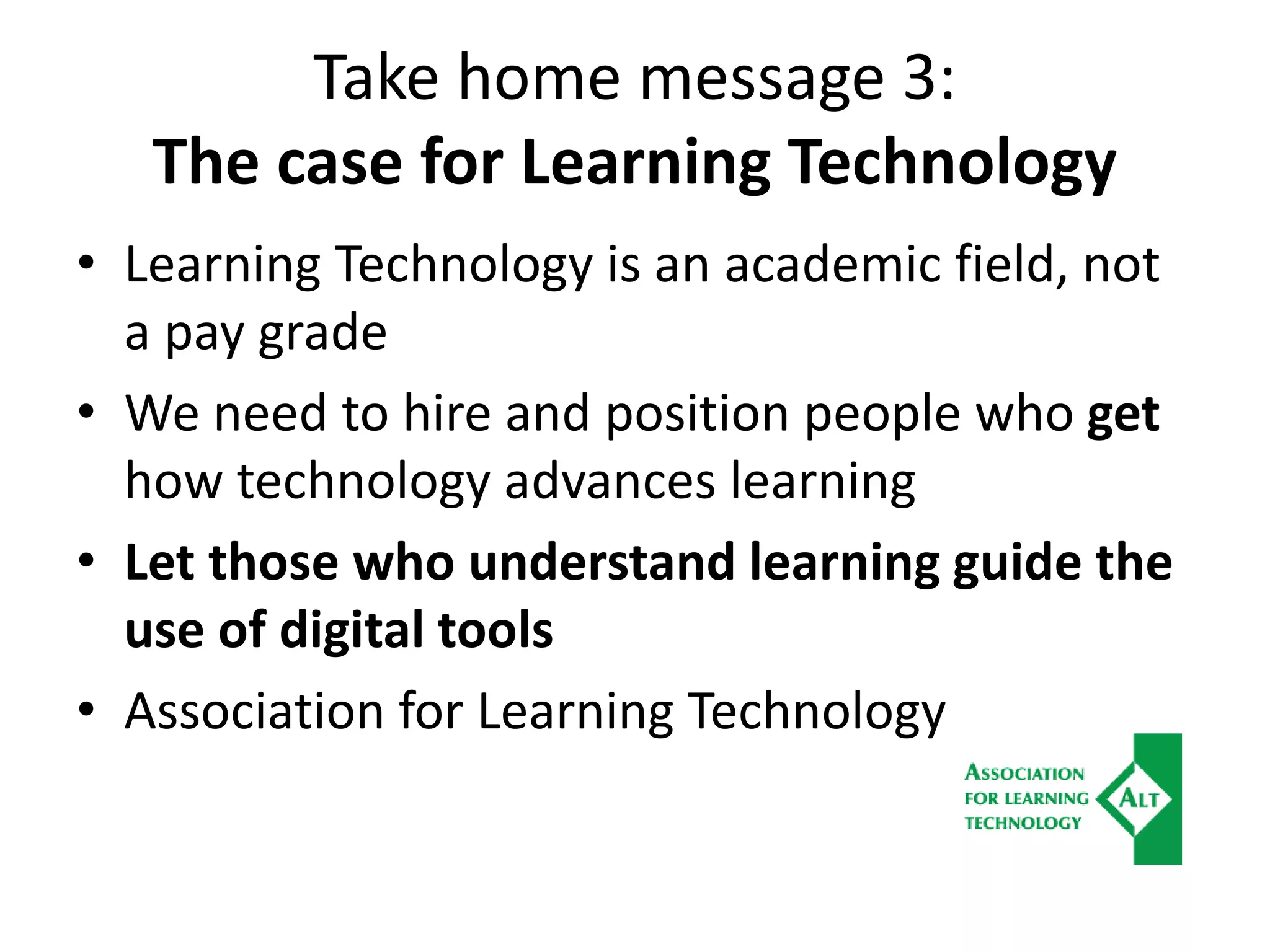 Take home message 3:
The case for Learning Technology
• Learning Technology is an academic field, not
a pay grade
• We need to hire and position people who get
how technology advances learning
• Let those who understand learning guide the
use of digital tools
• Association for Learning Technology
 