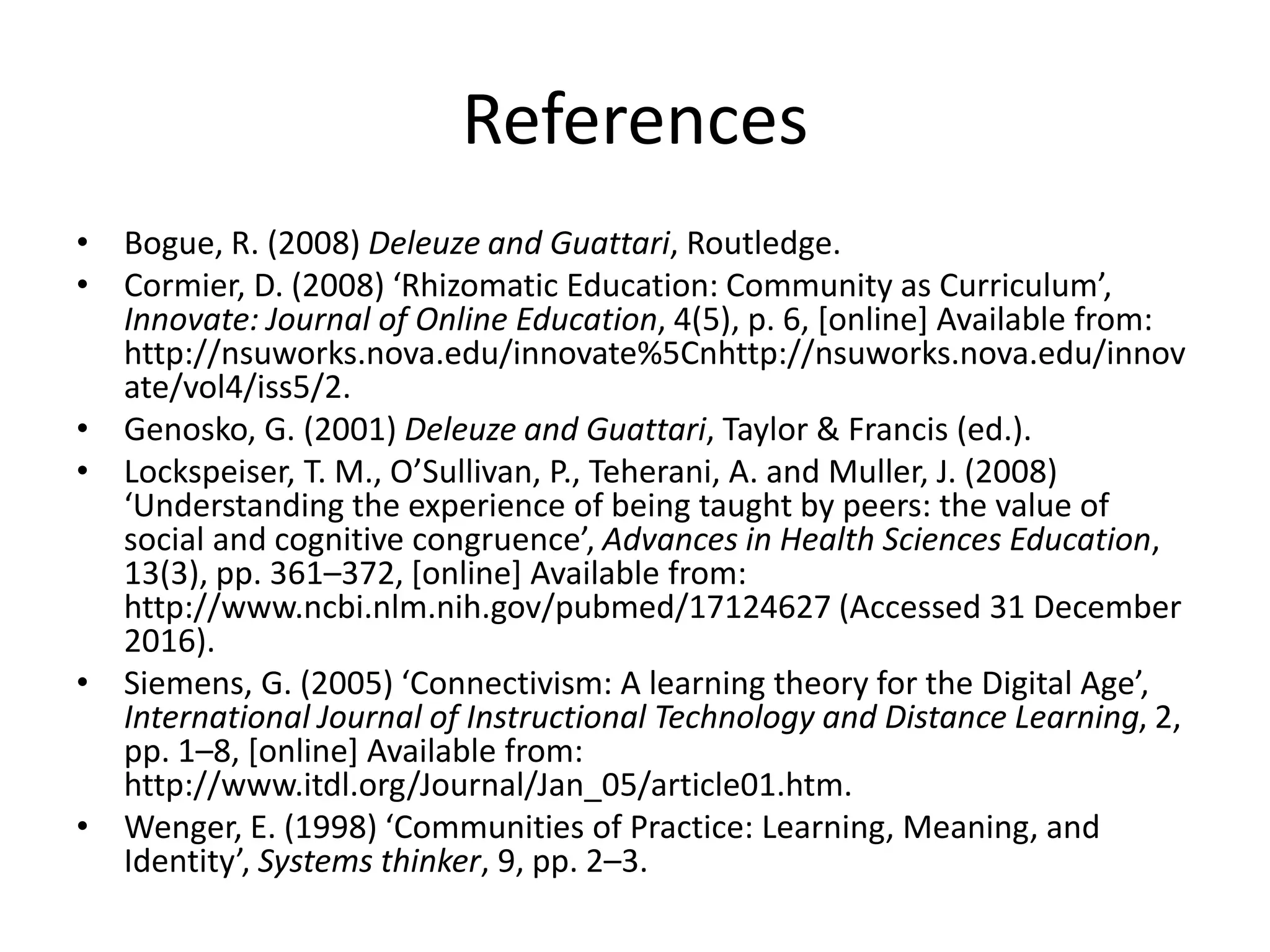 References
• Bogue, R. (2008) Deleuze and Guattari, Routledge.
• Cormier, D. (2008) ‘Rhizomatic Education: Community as Curriculum’,
Innovate: Journal of Online Education, 4(5), p. 6, [online] Available from:
http://nsuworks.nova.edu/innovate%5Cnhttp://nsuworks.nova.edu/innov
ate/vol4/iss5/2.
• Genosko, G. (2001) Deleuze and Guattari, Taylor & Francis (ed.).
• Lockspeiser, T. M., O’Sullivan, P., Teherani, A. and Muller, J. (2008)
‘Understanding the experience of being taught by peers: the value of
social and cognitive congruence’, Advances in Health Sciences Education,
13(3), pp. 361–372, [online] Available from:
http://www.ncbi.nlm.nih.gov/pubmed/17124627 (Accessed 31 December
2016).
• Siemens, G. (2005) ‘Connectivism: A learning theory for the Digital Age’,
International Journal of Instructional Technology and Distance Learning, 2,
pp. 1–8, [online] Available from:
http://www.itdl.org/Journal/Jan_05/article01.htm.
• Wenger, E. (1998) ‘Communities of Practice: Learning, Meaning, and
Identity’, Systems thinker, 9, pp. 2–3.
 