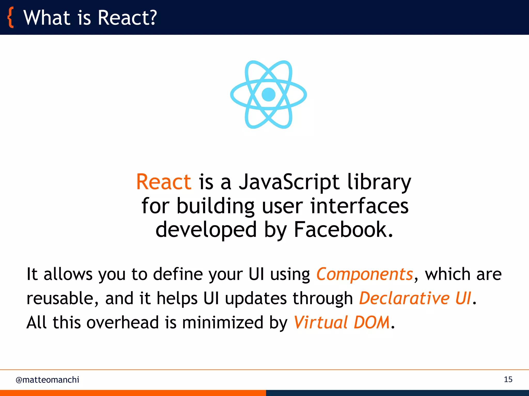 @matteomanchi
React is a JavaScript library
for building user interfaces
developed by Facebook.
It allows you to define your UI using Components, which are
reusable, and it helps UI updates through Declarative UI.
All this overhead is minimized by Virtual DOM.
15
What is React?
 