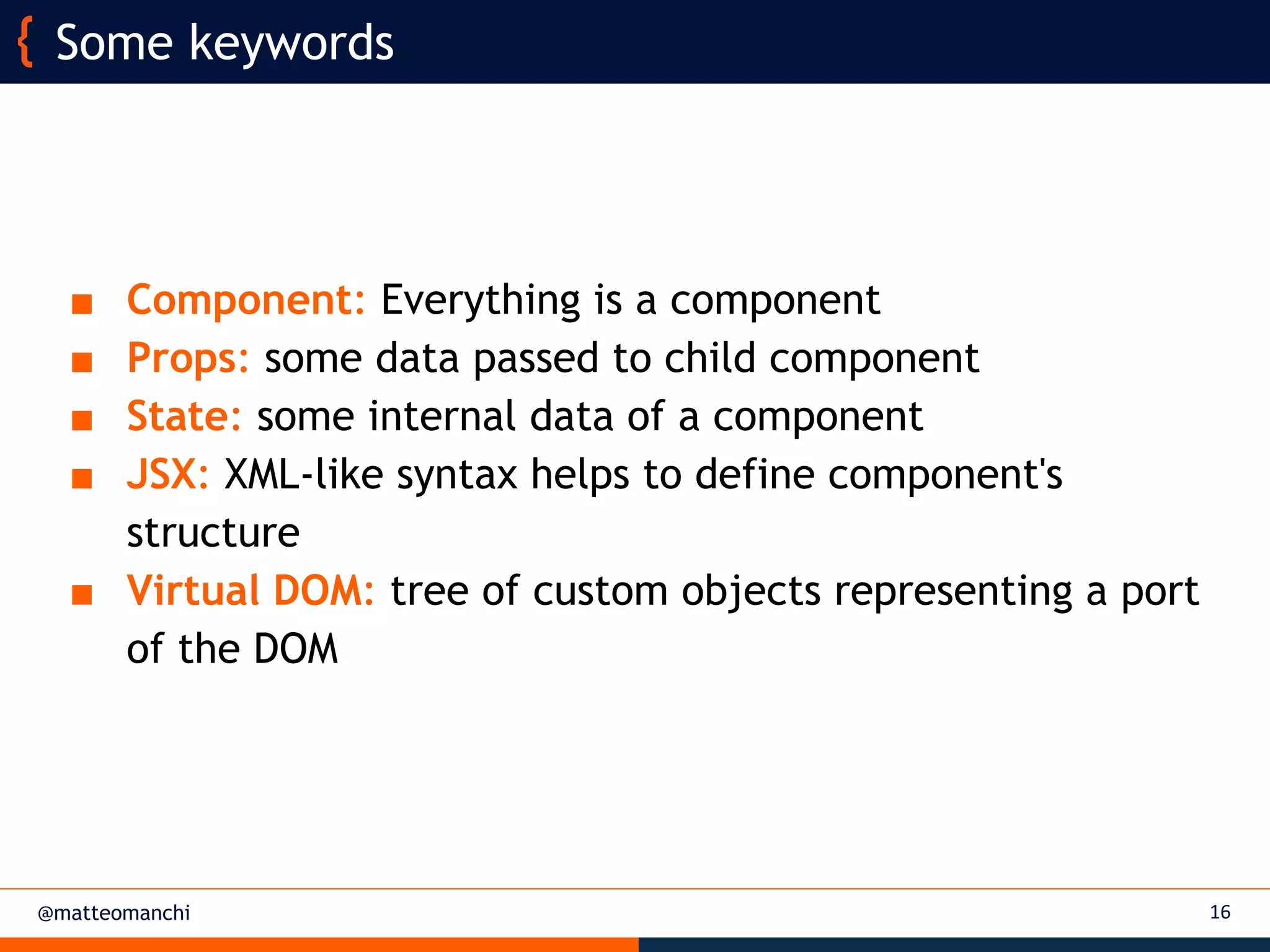 @matteomanchi
■ Component: Everything is a component
■ Props: some data passed to child component
■ State: some internal data of a component
■ JSX: XML-like syntax helps to define component's
structure
■ Virtual DOM: tree of custom objects representing a port
of the DOM
16
Some keywords
 
