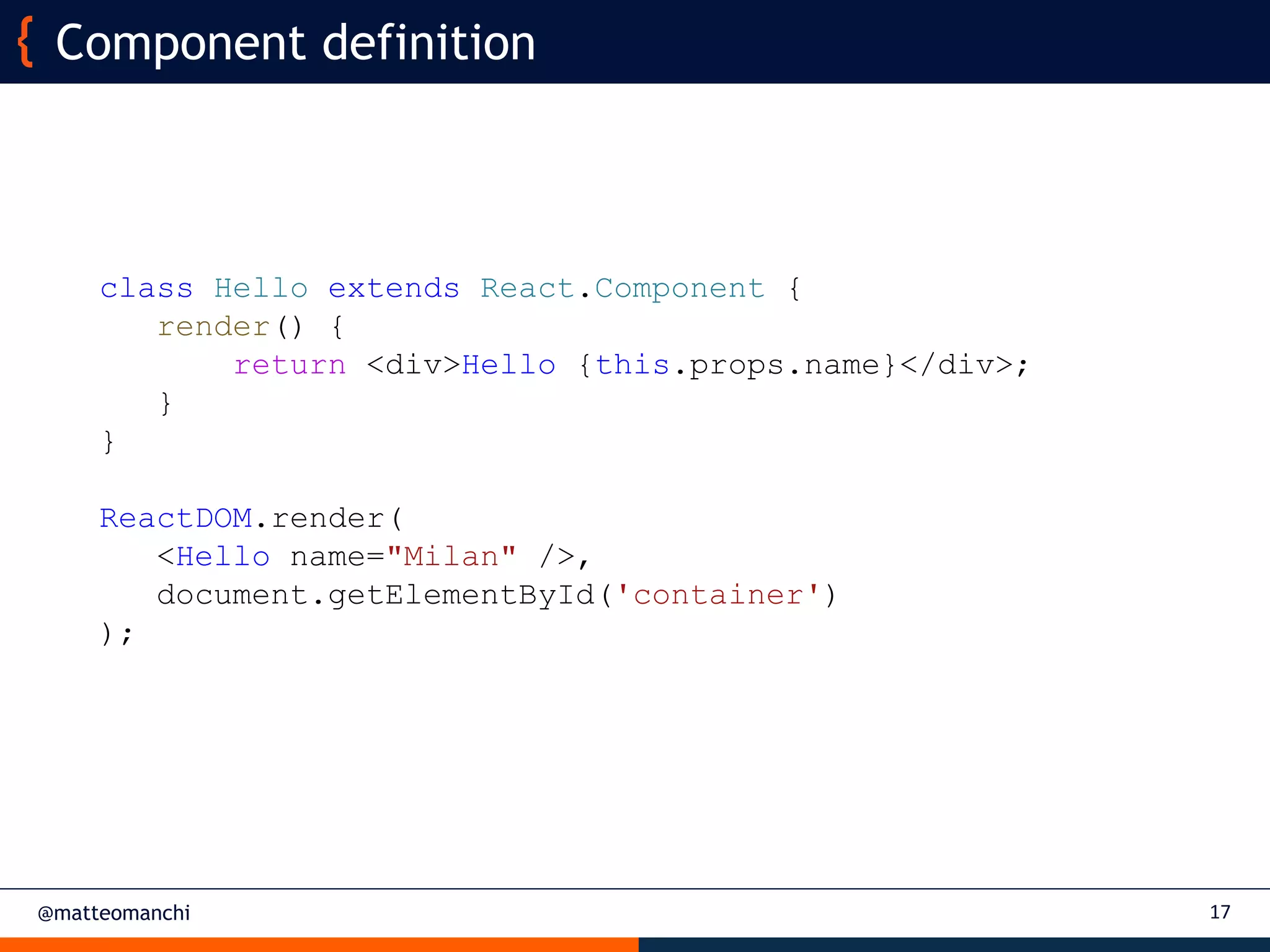 @matteomanchi
Component definition
17
class Hello extends React.Component {
render() {
return <div>Hello {this.props.name}</div>;
}
}
ReactDOM.render(
<Hello name="Milan" />,
document.getElementById('container')
);
 