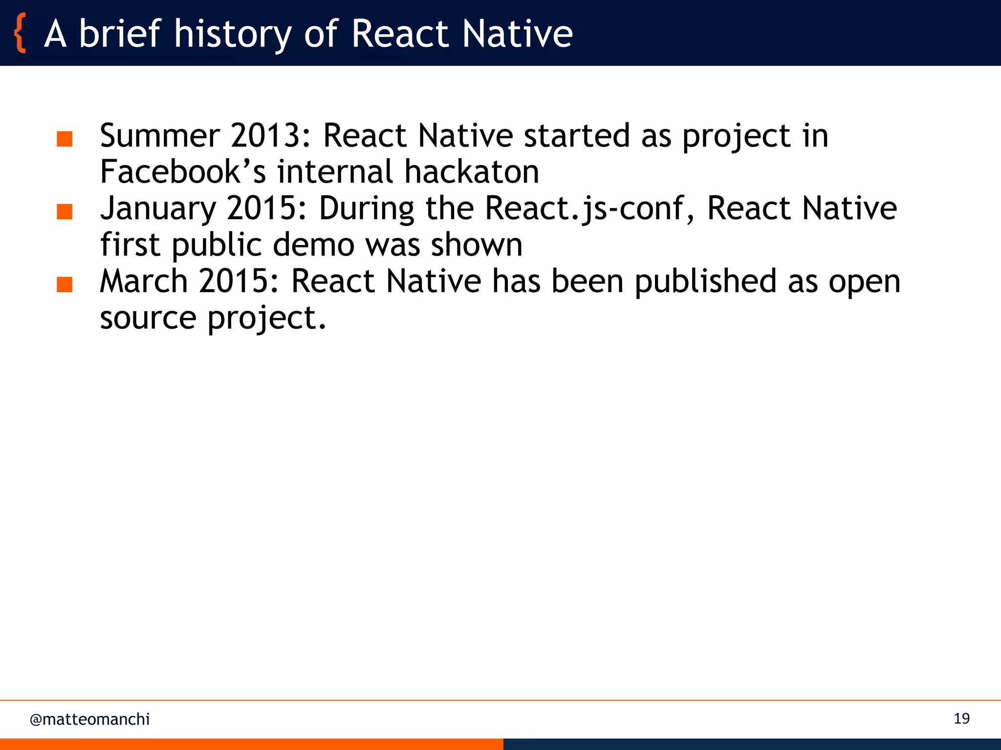 @matteomanchi
■ Summer 2013: React Native started as project in
Facebook’s internal hackaton
■ January 2015: During the React.js-conf, React Native
first public demo was shown
■ March 2015: React Native has been published as open
source project.
A brief history of React Native
19
 