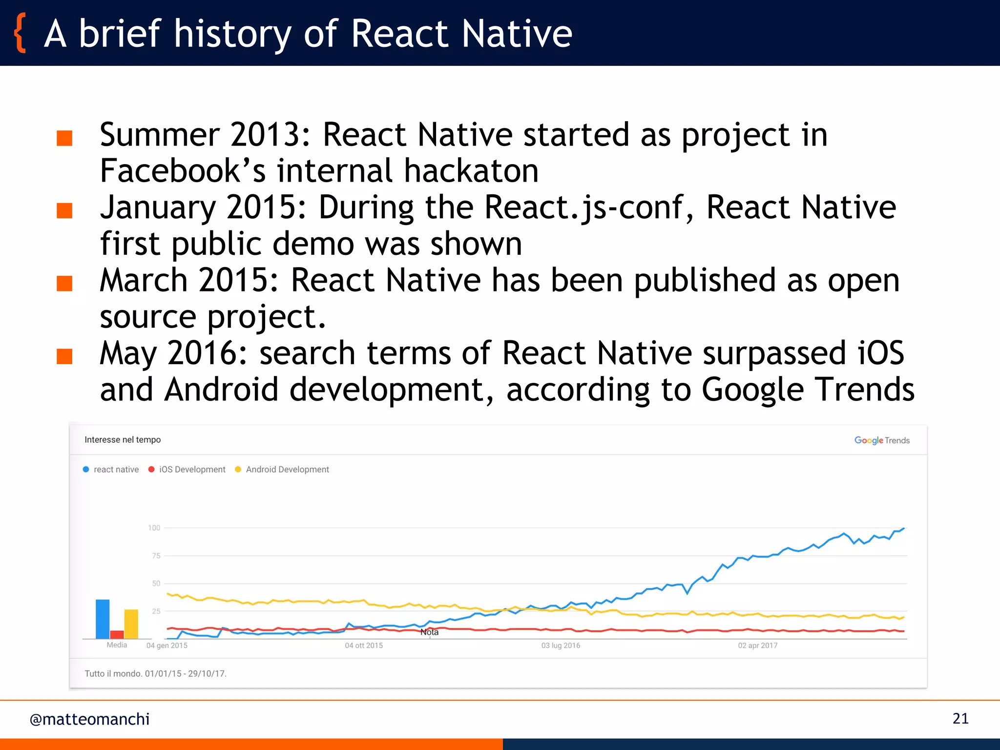 @matteomanchi
■ Summer 2013: React Native started as project in
Facebook’s internal hackaton
■ January 2015: During the React.js-conf, React Native
first public demo was shown
■ March 2015: React Native has been published as open
source project.
■ May 2016: search terms of React Native surpassed iOS
and Android development, according to Google Trends
A brief history of React Native
21
 