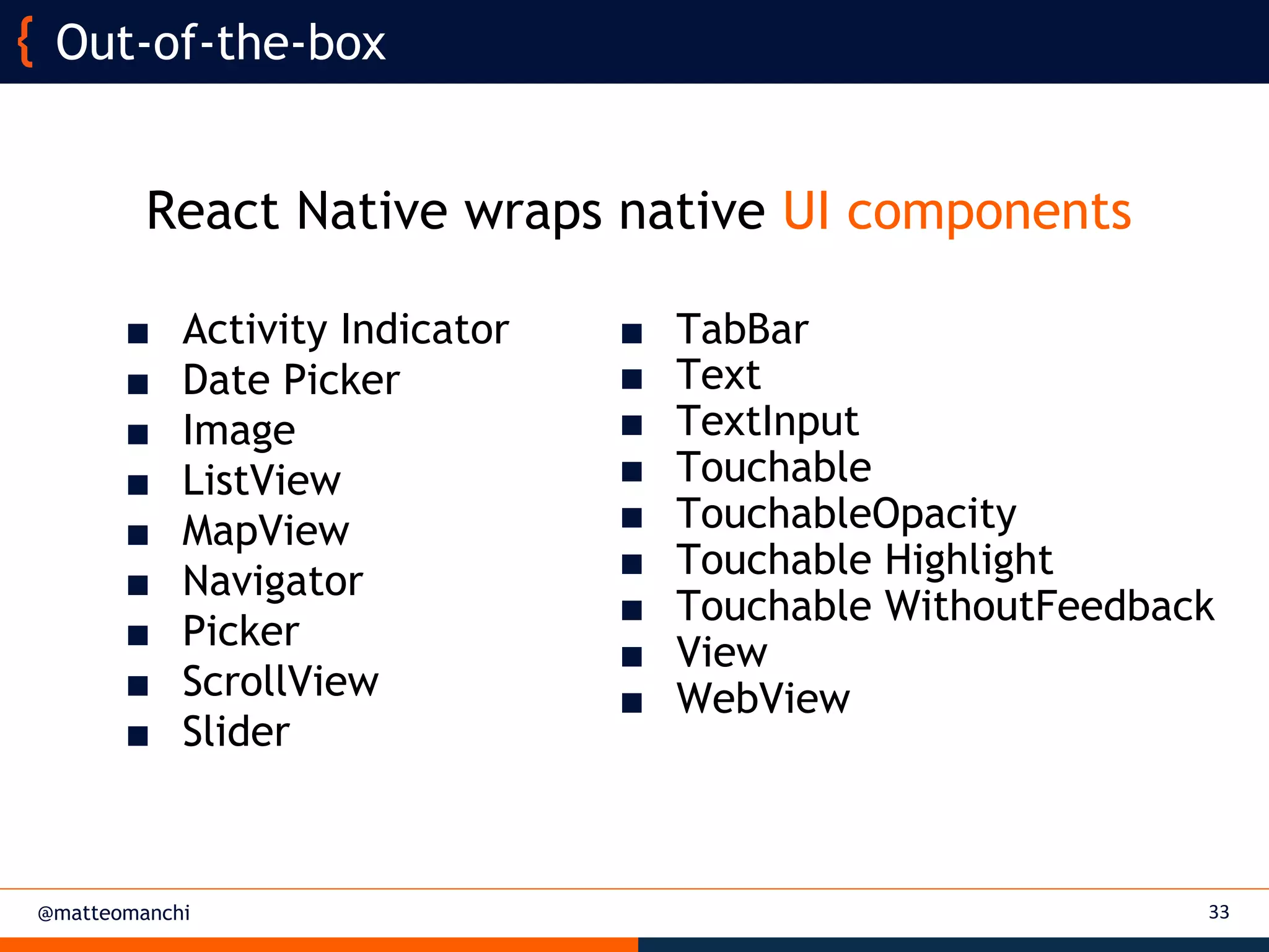 @matteomanchi
React Native wraps native UI components
33
Out-of-the-box
■ TabBar
■ Text
■ TextInput
■ Touchable
■ TouchableOpacity
■ Touchable Highlight
■ Touchable WithoutFeedback
■ View
■ WebView
■ Activity Indicator
■ Date Picker
■ Image
■ ListView
■ MapView
■ Navigator
■ Picker
■ ScrollView
■ Slider
 
