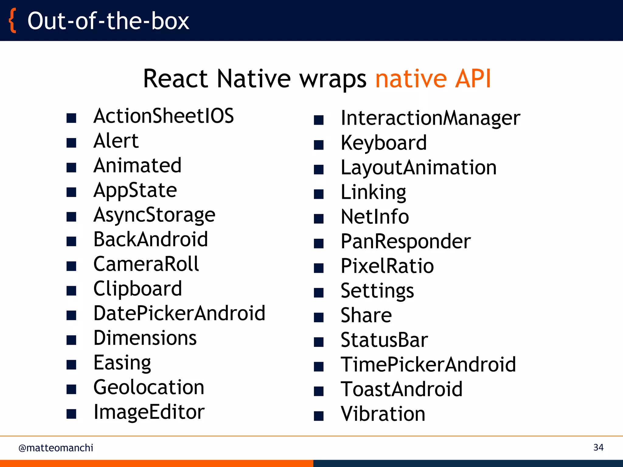 @matteomanchi 34
Out-of-the-box
■ InteractionManager
■ Keyboard
■ LayoutAnimation
■ Linking
■ NetInfo
■ PanResponder
■ PixelRatio
■ Settings
■ Share
■ StatusBar
■ TimePickerAndroid
■ ToastAndroid
■ Vibration
■ ActionSheetIOS
■ Alert
■ Animated
■ AppState
■ AsyncStorage
■ BackAndroid
■ CameraRoll
■ Clipboard
■ DatePickerAndroid
■ Dimensions
■ Easing
■ Geolocation
■ ImageEditor
React Native wraps native API
 