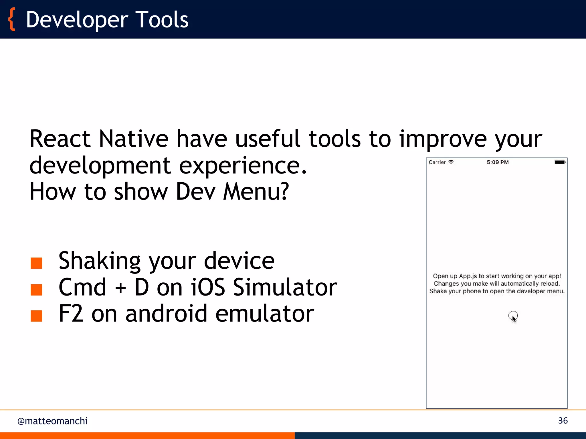 @matteomanchi
React Native have useful tools to improve your
development experience.
How to show Dev Menu?
■ Shaking your device
■ Cmd + D on iOS Simulator
■ F2 on android emulator
36
Developer Tools
 