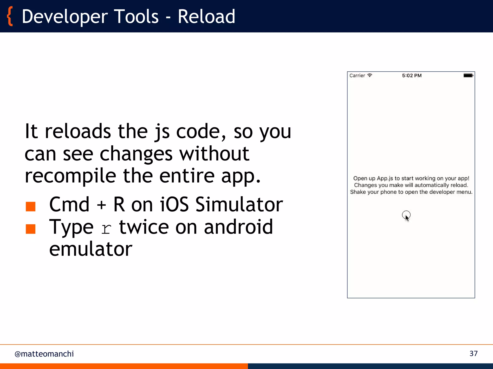 @matteomanchi
It reloads the js code, so you
can see changes without
recompile the entire app.
■ Cmd + R on iOS Simulator
■ Type r twice on android
emulator
37
Developer Tools - Reload
 