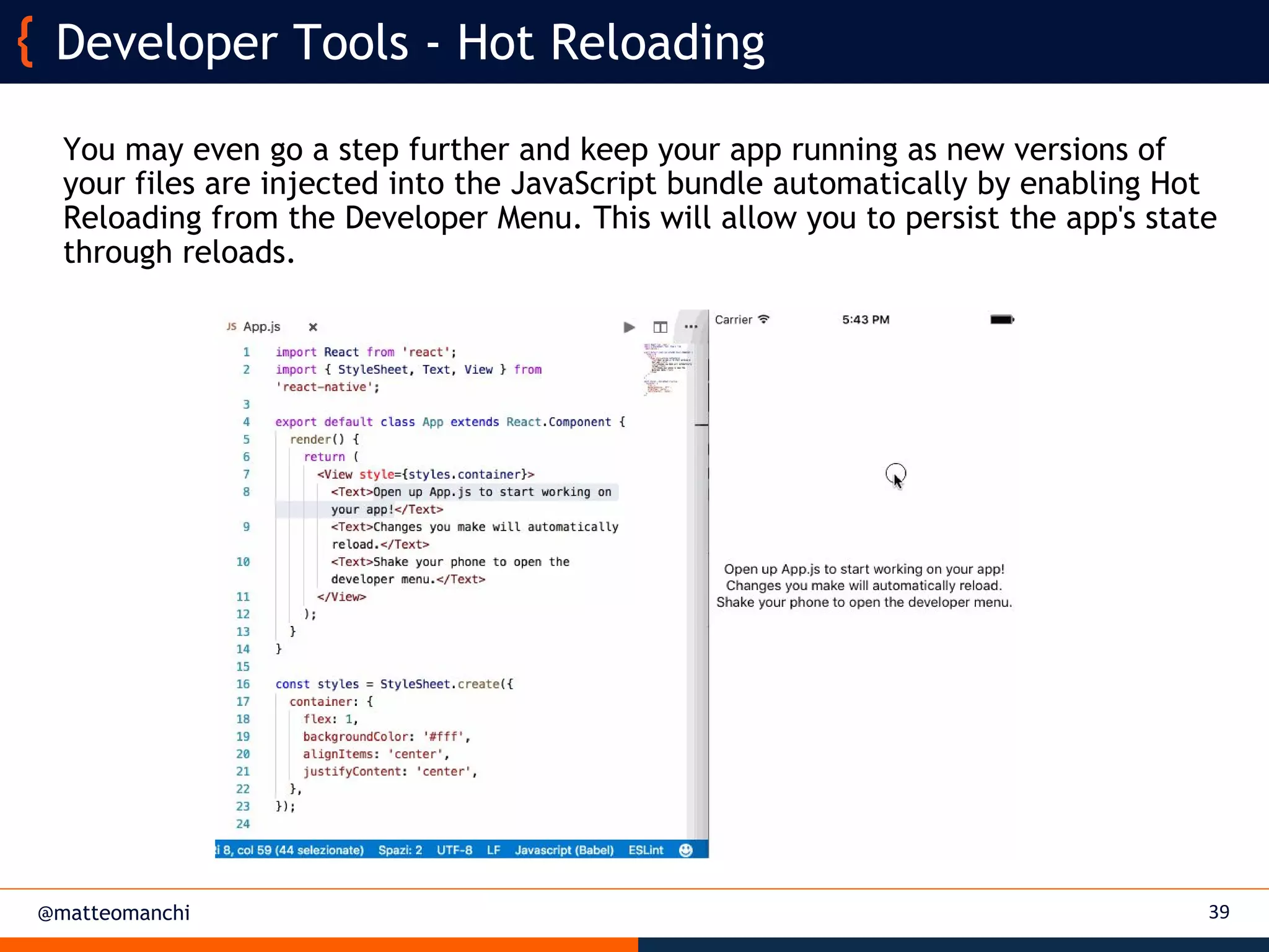 @matteomanchi
You may even go a step further and keep your app running as new versions of
your files are injected into the JavaScript bundle automatically by enabling Hot
Reloading from the Developer Menu. This will allow you to persist the app's state
through reloads.
39
Developer Tools - Hot Reloading
 