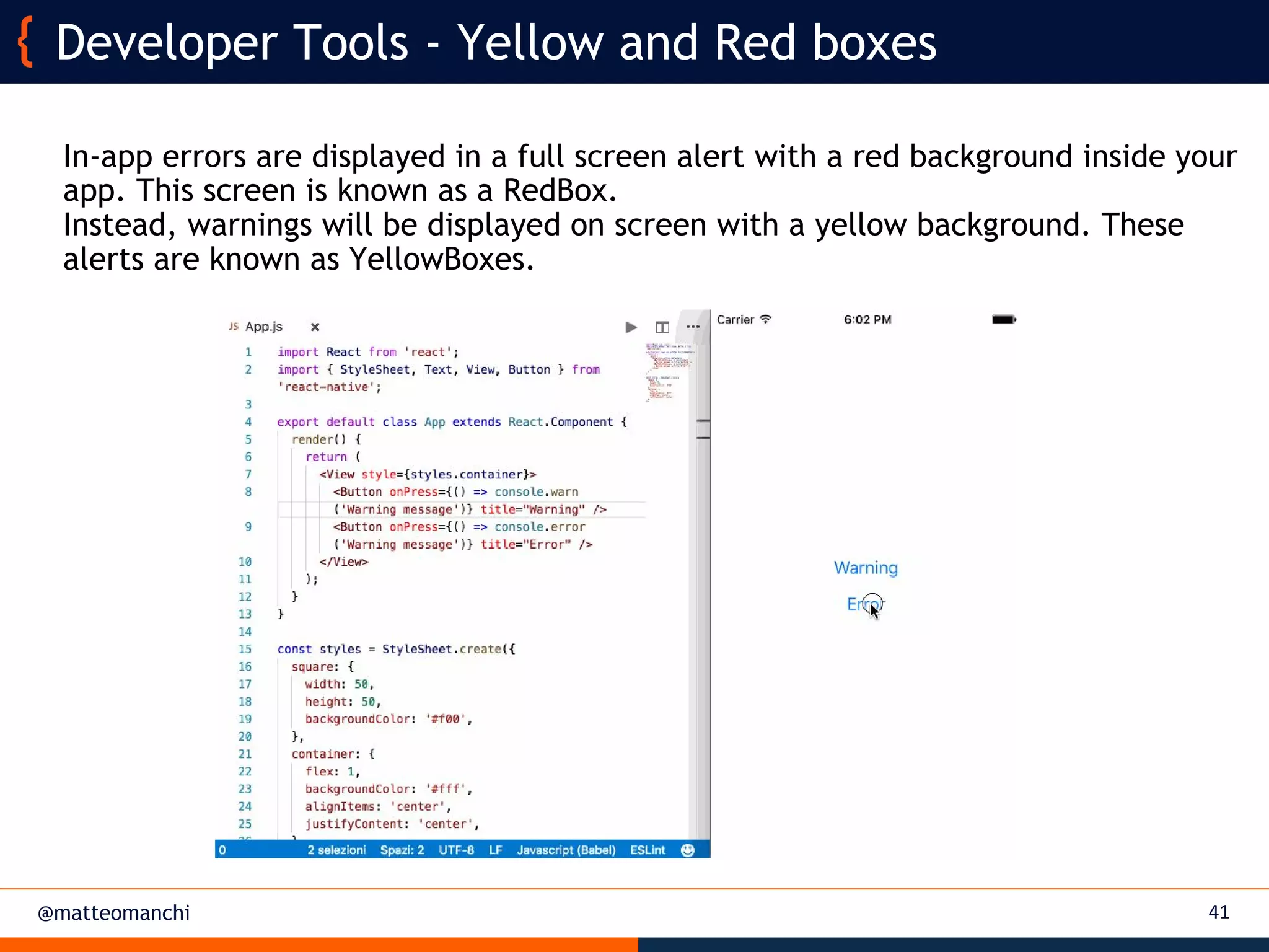 @matteomanchi
In-app errors are displayed in a full screen alert with a red background inside your
app. This screen is known as a RedBox.
Instead, warnings will be displayed on screen with a yellow background. These
alerts are known as YellowBoxes.
41
Developer Tools - Yellow and Red boxes
 