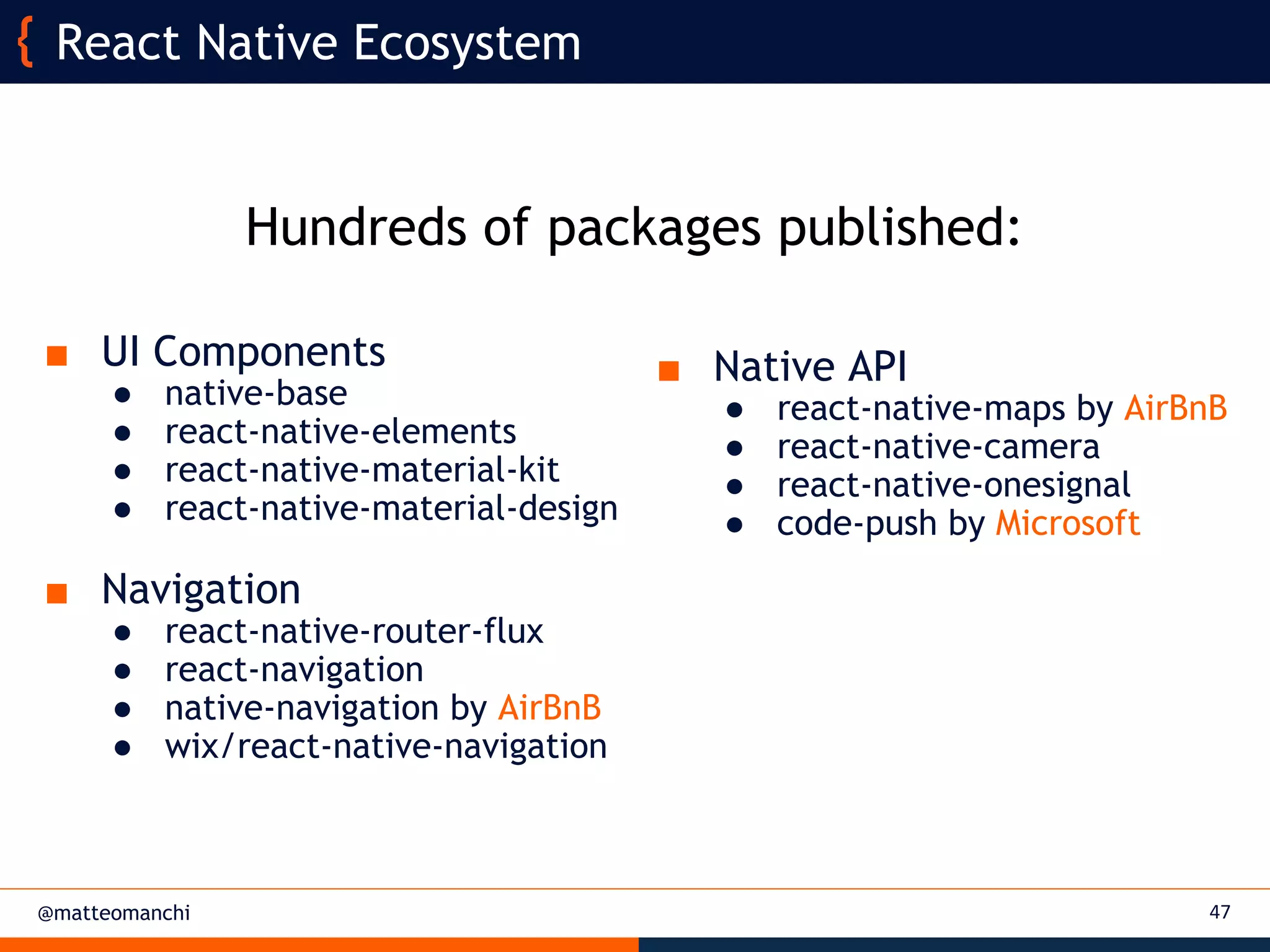 @matteomanchi 47
React Native Ecosystem
■ UI Components
● native-base
● react-native-elements
● react-native-material-kit
● react-native-material-design
■ Navigation
● react-native-router-flux
● react-navigation
● native-navigation by AirBnB
● wix/react-native-navigation
Hundreds of packages published:
■ Native API
● react-native-maps by AirBnB
● react-native-camera
● react-native-onesignal
● code-push by Microsoft
 