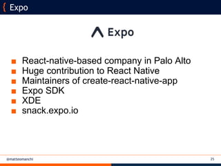 @matteomanchi
■ React-native-based company in Palo Alto
■ Huge contribution to React Native
■ Maintainers of create-react-native-app
■ Expo SDK
■ XDE
■ snack.expo.io
Expo
25
 
