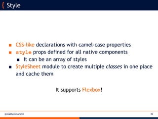 @matteomanchi
Style
32
■ CSS-like declarations with camel-case properties
■ style props defined for all native components
■ It can be an array of styles
■ StyleSheet module to create multiple classes in one place
and cache them
It supports Flexbox!
 