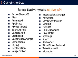 @matteomanchi 34
Out-of-the-box
■ InteractionManager
■ Keyboard
■ LayoutAnimation
■ Linking
■ NetInfo
■ PanResponder
■ PixelRatio
■ Settings
■ Share
■ StatusBar
■ TimePickerAndroid
■ ToastAndroid
■ Vibration
■ ActionSheetIOS
■ Alert
■ Animated
■ AppState
■ AsyncStorage
■ BackAndroid
■ CameraRoll
■ Clipboard
■ DatePickerAndroid
■ Dimensions
■ Easing
■ Geolocation
■ ImageEditor
React Native wraps native API
 