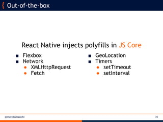 @matteomanchi 35
Out-of-the-box
■ GeoLocation
■ Timers
● setTimeout
● setInterval
■ Flexbox
■ Network
● XMLHttpRequest
● Fetch
React Native injects polyfills in JS Core
 