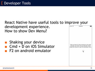 @matteomanchi
React Native have useful tools to improve your
development experience.
How to show Dev Menu?
■ Shaking your device
■ Cmd + D on iOS Simulator
■ F2 on android emulator
36
Developer Tools
 