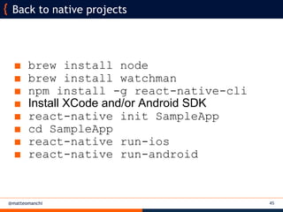 @matteomanchi
■ brew install node
■ brew install watchman
■ npm install -g react-native-cli
■ Install XCode and/or Android SDK
■ react-native init SampleApp
■ cd SampleApp
■ react-native run-ios
■ react-native run-android
Back to native projects
45
 