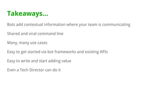 Takeaways...
Bots add contextual information where your team is communicating
Shared and viral command line
Many, many use cases
Easy to get started via bot frameworks and existing APIs
Easy to write and start adding value
Even a Tech Director can do it
 
