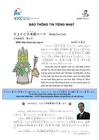 BÁO THÔNG TIN TIẾNG NHẬT 

                             にほんご
        ＶＪＣＣ日本語コース                                      Newsletter
         に ほ ん ご つうしん    だい       ごう 
        日本語 通 信          第 21号
                                                                                          ねん がつはっこう
                                                                                    2009年 1月 発 行
           WEB: http://www.vjcc.org.vn 
                                                               にほん じんざい きょうりょく
                                                  べトナム・日本 人 材 協 力 センター（VJCC）Hanoi/
                                                                せいふ    にほん せいふ    きょうりょく           せつりつ
                                            HCMC はベトナム政府と日本政府の 協 力 により 設 立 され、
                                                                 にほんご            こうりゅうじぎょう        おこな    きかん
                                            ビジネスコース・日本語コース・ 交 流 事 業 を 行 う機関
                                                     にほん       にほんご     かんしん          ひと     む
                                            で す 。 日本 と 日本語 に 関 心 が あ る 人 に 向 け て 、 こ の
                                                に ほ ん ご つうしん          じょうほう    こうかん     きょうゆう     はっしん      ば
                                            「日本語 通 信 」は、 情 報 の 交 換 ・ 共 有 ・ 発 信 の場
                                                ていきょう             はっこう
                                            を 提 供 するために 発 行 しています。 
                                                 Trung  tâm  Hợp tác  Nguồn nhân  lực Việt Nhật  (VJCC) 
                                            Hà Nội/ Tp. Hồ Chí Minh được thành lập theo chương trình 
                                            hợp tác giữa hai Chính phủ Việt Nam và Nhật Bản, là đơn 
                                            vị thực hiện các khoá học kinh doanh, khoá học tiếng Nhật 
                                            và  các  hoạt  động  giao  lưu  văn  hoá.  Báo  “Thông  tin  Tiếng 
                                            Nhật” là nơi trao đổi thông tin phục vụ cho những người có 
                                            quan tâm đến Nhật Bản và Tiếng Nhật. 

こんげつ   はっこう    たいせい     すこ    か                                       にほんがわしょちょう こ い や ま さとる          せつめい
今 月 から 発 行 の 体 制 が 少 し変わりました。これについて、VJCC の日 本 側 所 長 小樋山 覚 よりご 説 明 します。 
                        Từ số báo phát hành tháng này có chút thay đổi. 
           Giám đốc Nhật Bản – VJCC Ông Kohiyama Satoru sẽ giải thích về vấn đề này.

                                                 に ほ ん ご きょうし    おうえん
                             われわれは、ともに日本語 教 師 を 応 援 します


                              き                         こんかい
               みなさん。お気づきになりましたか。 今 回 から VJCC のロゴマーク
          なら          あたら                   とうじょう
        と 並 んで、 新 しいロゴマークが 登 場 しました。
                         こくさい こうりゅう ききん                           こくさい こうりゅう ききん
               これは、 国 際 交 流 基金 のロゴマークです。 国 際 交 流 基金 は
              ねん がつ                 にほん ぶんか こうりゅう                                   かいせつ                こくさい
        2008 年 3 月 、ベトナム日本 文化 交 流 センター（「センター」）を 開 設 しました。 国 際
        こうりゅう ききん       に ほ ん ご きょういく    ふきゅう    にほん けんきゅう       しえん     ぶんか こうりゅう     おこな         しゅうだん
        交 流 基金は日本語 教 育 の 普 及 、日本 研 究 の支援、文化 交 流 を 行 うプロ 集 団 で
        す。
                      にほんご              そうご りかい そくしんじぎょう        おこな
               VJCC も日本語コース、相互理解 促 進 事 業 を 行 ってきました。しかし、「センター」
                                                     VJCC 日本語通信第 21 号
                                       1 
 
