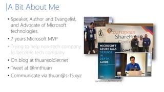 A Bit About Me
• Speaker, Author and Evangelist,
and Advocate of Microsoft
technologies.
• 7 years Microsoft MVP
• Trying to help non-tech company
to become tech company
• On blog at thuansoldier.net
• Tweet at @nnthuan
• Communicate via thuan@s-15.xyz
(amzn.com/B07117YWFZ)
 