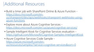 Additional Resources
• Build a timer job with SharePoint Online & Azure Function -
https://docs.microsoft.com/en-
us/sharepoint/dev/apis/webhooks/sharepoint-webhooks-using-
azure-functions
• Explore more about Azure Cognitive Services -
https://docs.microsoft.com/en-us/azure/cognitive-services/
• Sample Intelligent Kiosk for Cognitive Services evaluation -
https://github.com/Microsoft/Cognitive-Samples-IntelligentKiosk
• Azure Cognitive Services Code Sample -
https://azure.microsoft.com/en-
us/resources/samples/?service=cognitive-services&sort=0
 