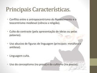 Principais Características. 
• Conflito entre o antropocentrismo do Renascimento e o 
teocentrismo medieval (ciência x religião). 
• Culto do contraste (pela apresentação de ideias ou pelas 
palavras). 
• Uso abusivo de figuras de linguagem (principais: metáfora e 
antítese). 
• Linguagem culta. 
• Uso do conceptismo (na prosa) e do cultismo (na poesia). 
 