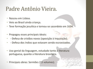 Padre Antônio Vieira. 
• Nasceu em Lisboa. 
• Veio ao Brasil ainda criança. 
• Teve formação jesuítica e tornou-se sacerdote em 1634. 
• Propagou esses principais ideais: 
• - Defesa de cristãos novos (oposição à Inquisição). 
• - Defesa dos índios que estavam sendo escravizados. 
• Uso genial da linguagem, estudado tanto à literatura 
portuguesa, quanto a literatura brasileira. 
• Principais obras: Sermões (15 volumes). 
 