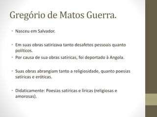 Gregório de Matos Guerra. 
• Nasceu em Salvador. 
• Em suas obras satirizava tanto desafetos pessoais quanto 
políticos. 
• Por causa de sua obras satíricas, foi deportado à Angola. 
• Suas obras abrangiam tanto a religiosidade, quanto poesias 
satíricas e eróticas. 
• Didaticamente: Poesias satíricas e líricas (religiosas e 
amorosas). 
 