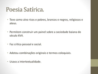 Poesia Satírica. 
• Teve como alvo ricos e pobres, brancos e negros, religiosos e 
ateus. 
• Permitem construir um painel sobre a sociedade baiana do 
século XVII. 
• Faz crítica pessoal e social. 
• Adotou combinações originais e termos coloquiais. 
• Usava a intertextualidade. 
