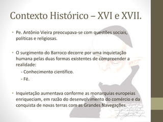 Contexto Histórico – XVI e XVII. 
• Pe. Antônio Vieira preocupava-se com questões sociais, 
políticas e religiosas. 
• O surgimento do Barroco decorre por uma inquietação 
humana pelas duas formas existentes de compreender a 
realidade: 
- Conhecimento científico. 
- Fé. 
• Inquietação aumentava conforme as monarquias europeias 
enriqueciam, em razão do desenvolvimento do comércio e da 
conquista de novas terras com as Grandes Navegações. 
 