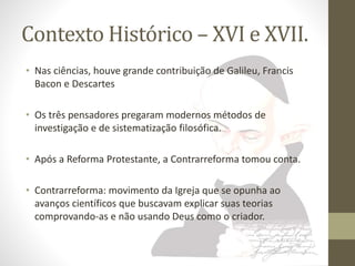 Contexto Histórico – XVI e XVII. 
• Nas ciências, houve grande contribuição de Galileu, Francis 
Bacon e Descartes 
• Os três pensadores pregaram modernos métodos de 
investigação e de sistematização filosófica. 
• Após a Reforma Protestante, a Contrarreforma tomou conta. 
• Contrarreforma: movimento da Igreja que se opunha ao 
avanços científicos que buscavam explicar suas teorias 
comprovando-as e não usando Deus como o criador. 
 