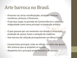 Arte barroca no Brasil. 
• Presente nas várias manifestações artísticas: músicas, 
esculturas, pinturas e literaturas. 
• O barroco surgiu no período da Contrarreforma e adotou a 
religiosidade como tema principal na produção artística. 
• O país passava por um momento rico devido à mineração, 
produção de açúcar, fumo e extração de madeiras. 
• Arte barroca foi utilizada principalmente em Minas Gerais. 
• Característica principal: visão ao infinito. Os tetos das igrejas 
têm pinturas que se projetam as nuvens. 
• Alejadinho foi o principal pintor brasileiro do barroco. 
 