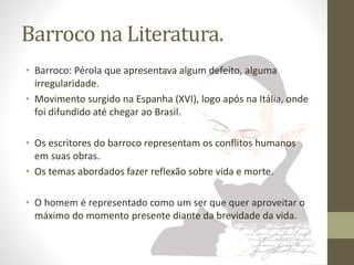 Barroco na Literatura. 
• Barroco: Pérola que apresentava algum defeito, alguma 
irregularidade. 
• Movimento surgido na Espanha (XVI), logo após na Itália, onde 
foi difundido até chegar ao Brasil. 
• Os escritores do barroco representam os conflitos humanos 
em suas obras. 
• Os temas abordados fazer reflexão sobre vida e morte. 
• O homem é representado como um ser que quer aproveitar o 
máximo do momento presente diante da brevidade da vida. 
 