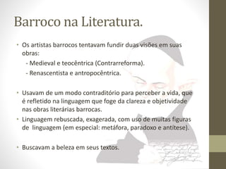 Barroco na Literatura. 
• Os artistas barrocos tentavam fundir duas visões em suas 
obras: 
- Medieval e teocêntrica (Contrarreforma). 
- Renascentista e antropocêntrica. 
• Usavam de um modo contraditório para perceber a vida, que 
é refletido na linguagem que foge da clareza e objetividade 
nas obras literárias barrocas. 
• Linguagem rebuscada, exagerada, com uso de muitas figuras 
de linguagem (em especial: metáfora, paradoxo e antítese). 
• Buscavam a beleza em seus textos. 
 