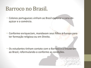 Barroco no Brasil. 
• Colonos portugueses vinham ao Brasil explorar a cana-de-açúcar 
e o comércio. 
• Conforme enriqueciam, mandavam seus filhos à Europa para 
ter formação religiosa ou em Direito. 
• Os estudantes tinham contato com o Barroco e o trouxeram 
ao Brasil, reformulando-o conforme as condições. 
 