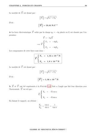 CHAPITRE 2. FORCES ET CHAMPS 90
Le module de
−
→
E est donné par :
−
→
E =
È
Ex
2
+ Ey
2
D’où :
−
→
E = 19, 61 N.C−1
4- La force électrostatique
−
→
F subie par la charge qG = −4q placée en G est donnée par l’ex-
pression :
−
→
F = −4q
−
→
E
=⇒
−
→
F





Fx = −4qEx
Fy = −4qEy
Les composantes de cette force sont donc :
−
→
F





Fx = 1, 55 × 10−7
N
Fy = 1, 8 × 10−8
N
Le module de
−
→
F est donné par :
−
→
F =
È
Fx
2
+ Fy
2
D’où :
−
→
F = 1, 56 × 10−7
N
5-
−
→
E et
−
→
F ont été représentés à la Figure 2.42. Soit α l’angle que fait leur direction avec
l’horizontale.
−
→
E est tel que :
−
→
E





Ex = −E cos α
Ey = −E sin α
En faisant le rapport, on obtient :
Ex
Ey
=
cos α
sin α
=
1
tan α
GLOIRE AU SEIGNEUR JÉSUS-CHRIST !
 