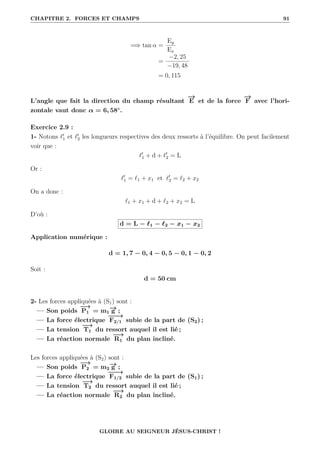 CHAPITRE 2. FORCES ET CHAMPS 91
=⇒ tan α =
Ey
Ex
=
−2, 25
−19, 48
= 0, 115
L’angle que fait la direction du champ résultant
−
→
E et de la force
−
→
F avec l’hori-
zontale vaut donc α = 6, 58◦
.
Exercice 2.9 :
1- Notons `0
1 et `0
2 les longueurs respectives des deux ressorts à l’équilibre. On peut facilement
voir que :
`0
1 + d + `0
2 = L
Or :
`0
1 = `1 + x1 et `0
2 = `2 + x2
On a donc :
`1 + x1 + d + `2 + x2 = L
D’où :
d = L − `1 − `2 − x1 − x2
Application numérique :
d = 1, 7 − 0, 4 − 0, 5 − 0, 1 − 0, 2
Soit :
d = 50 cm
2- Les forces appliquées à (S1) sont :
— Son poids
−
→
P1 = m1
−
→
g ;
— La force électrique
−
−
−
→
F2/1 subie de la part de (S2) ;
— La tension
−
→
T1 du ressort auquel il est lié ;
— La réaction normale
−
−
→
R1 du plan incliné.
Les forces appliquées à (S2) sont :
— Son poids
−
→
P2 = m2
−
→
g ;
— La force électrique
−
−
−
→
F1/2 subie de la part de (S1) ;
— La tension
−
→
T2 du ressort auquel il est lié ;
— La réaction normale
−
−
→
R2 du plan incliné.
GLOIRE AU SEIGNEUR JÉSUS-CHRIST !
 