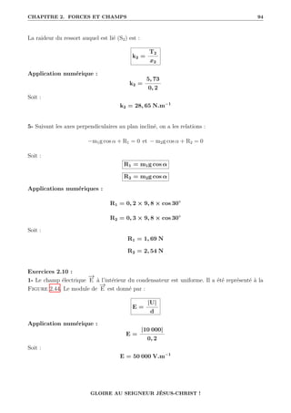 CHAPITRE 2. FORCES ET CHAMPS 94
La raideur du ressort auquel est lié (S2) est :
k2 =
T2
x2
Application numérique :
k2 =
5, 73
0, 2
Soit :
k2 = 28, 65 N.m−1
5- Suivant les axes perpendiculaires au plan incliné, on a les relations :
−m1g cos α + R1 = 0 et − m2g cos α + R2 = 0
Soit :
R1 = m1g cos α
R2 = m2g cos α
Applications numériques :
R1 = 0, 2 × 9, 8 × cos 30◦
R2 = 0, 3 × 9, 8 × cos 30◦
Soit :
R1 = 1, 69 N
R2 = 2, 54 N
Exercices 2.10 :
1- Le champ électrique
−
→
E à l’intérieur du condensateur est uniforme. Il a été représenté à la
Figure 2.44. Le module de
−
→
E est donné par :
E =
|U|
d
Application numérique :
E =
|10 000|
0, 2
Soit :
E = 50 000 V.m−1
GLOIRE AU SEIGNEUR JÉSUS-CHRIST !
 