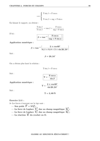 CHAPITRE 2. FORCES ET CHAMPS 96
=⇒





T sin β = F cos α
T cos β = mg + F sin α
En faisant le rapport, on obtient :
T sin β
T cos β
= tan β =
F cos α
mg + F sin α
D’où :
β = tan−1
•
F cos α
mg + F sin α
˜
Application numérique :
β = tan−1
•
2 × cos 60◦
0, 1 × 9, 8 + 2 × sin 20, 24◦
˜
Soit :
β = 20, 24◦
On a obtenu plus haut la relation :
T sin β = F cos α
Soit :
T =
F cos α
sin β
Application numérique :
T =
2 × cos 60◦
sin 20, 24◦
Soit :
T = 2, 89 N
Exercice 2.11 :
1- Les forces s’exerçant sur la tige sont :
— Son poids
−
→
P = M−
→
g ;
— La force de Laplace
−
→
F1 due au champ magnétique
−
→
B1 ;
— La force de Laplace
−
→
F2 due au champ magnétique
−
→
B2 ;
— La réaction
−
→
R du crochet en O.
GLOIRE AU SEIGNEUR JÉSUS-CHRIST !
 